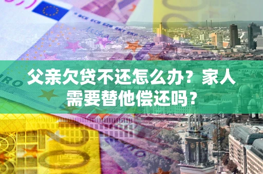 北京父亲欠贷不还怎么办？家人需要替他偿还吗？